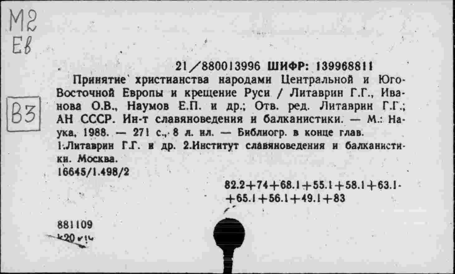 ﻿М2 Е$
Вз
21/880013996 ШИФР: 139968811
Принятие христианства народами Центральной и Юго-Восточной Европы и крещение Руси / Литаврин Г.Г., Иванова О.В., Наумов Е.П. и др.; Отв. ред. Литаврин Г.Г.; АН СССР. Ин-т славяноведения и балканистики. — М.: Наука, 1988. — 271 с.,-8 л. ил. — Библиогр. в конце глав. Г.Литаврин ГГ. и др. 2.Институт славяноведения и балканистики. Москва.
16645/1.498/2
82.2+74+68.1 +55.1 +58.14-63.1 -
+65.1+56.1+49.1+83
881109